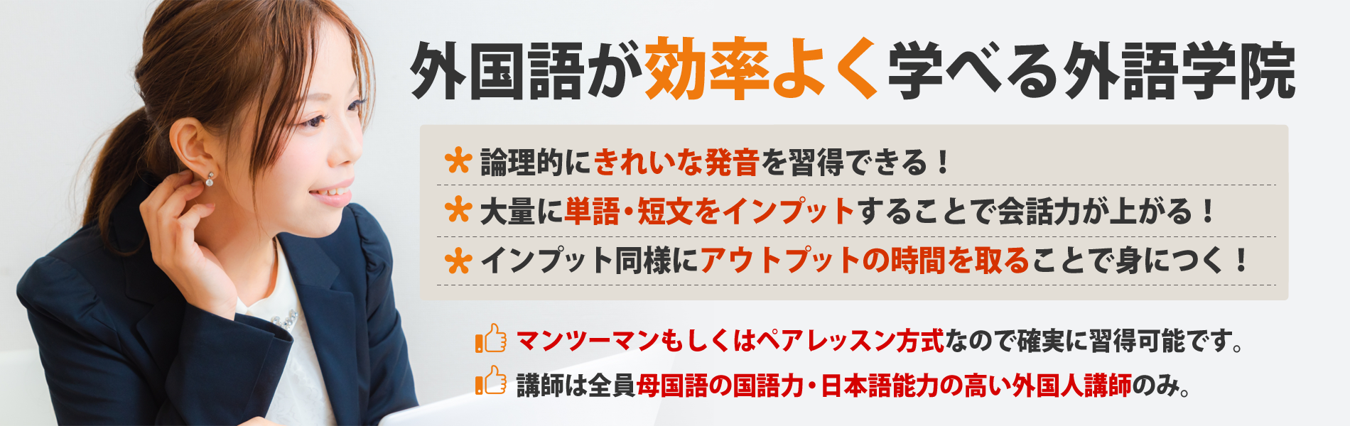 外国語が効率よく学べる外語学院 論理的にきれいな発音を習得できる! 大量に単語・短文をインプットすることで会話力が上がる! インプット同様にアウトプットの時間を取ることで身につく! マンツーマンもしくはペアレッスン方式なので確実に習得可能です。 講師は全員母国語の国語力・日本語能力の高い外国人講師のみ。